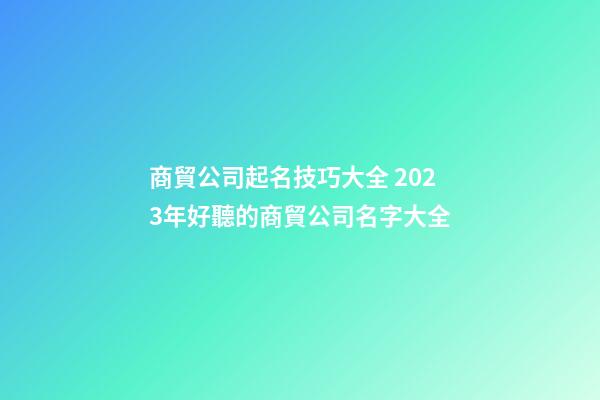 商貿公司起名技巧大全 2023年好聽的商貿公司名字大全-第1張-公司起名-玄機派
